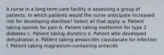 A nurse in a long-term care facility is assessing a group of patients. In which patients would the nurse anticipate increased risk for developing diarrhea? Select all that apply. a. Patient taking opioids for pain b. Patient taking metformin for type 2 diabetes c. Patient taking diuretics d. Patient who developed dehydration e. Patient taking amoxicillin clavulanate for infection f. Patient taking magnesium-containing antacids