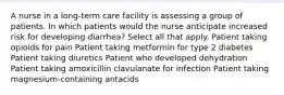 A nurse in a long-term care facility is assessing a group of patients. In which patients would the nurse anticipate increased risk for developing diarrhea? Select all that apply. Patient taking opioids for pain Patient taking metformin for type 2 diabetes Patient taking diuretics Patient who developed dehydration Patient taking amoxicillin clavulanate for infection Patient taking magnesium-containing antacids