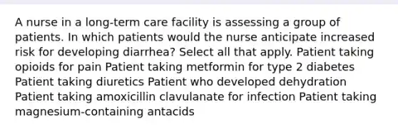 A nurse in a long-term care facility is assessing a group of patients. In which patients would the nurse anticipate increased risk for developing diarrhea? Select all that apply. Patient taking opioids for pain Patient taking metformin for type 2 diabetes Patient taking diuretics Patient who developed dehydration Patient taking amoxicillin clavulanate for infection Patient taking magnesium-containing antacids