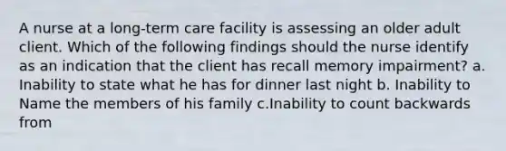 A nurse at a long-term care facility is assessing an older adult client. Which of the following findings should the nurse identify as an indication that the client has recall memory impairment? a. Inability to state what he has for dinner last night b. Inability to Name the members of his family c.Inability to count backwards from