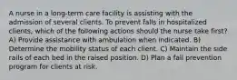 A nurse in a long-term care facility is assisting with the admission of several clients. To prevent falls in hospitalized clients, which of the following actions should the nurse take first? A) Provide assistance with ambulation when indicated. B) Determine the mobility status of each client. C) Maintain the side rails of each bed in the raised position. D) Plan a fall prevention program for clients at risk.