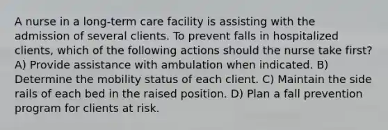 A nurse in a long-term care facility is assisting with the admission of several clients. To prevent falls in hospitalized clients, which of the following actions should the nurse take first? A) Provide assistance with ambulation when indicated. B) Determine the mobility status of each client. C) Maintain the side rails of each bed in the raised position. D) Plan a fall prevention program for clients at risk.