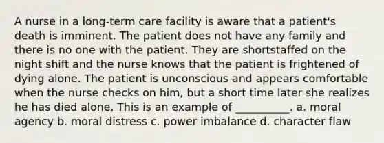 A nurse in a long-term care facility is aware that a patient's death is imminent. The patient does not have any family and there is no one with the patient. They are shortstaffed on the night shift and the nurse knows that the patient is frightened of dying alone. The patient is unconscious and appears comfortable when the nurse checks on him, but a short time later she realizes he has died alone. This is an example of __________. a. moral agency b. moral distress c. power imbalance d. character flaw