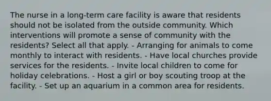 The nurse in a long-term care facility is aware that residents should not be isolated from the outside community. Which interventions will promote a sense of community with the residents? Select all that apply. - Arranging for animals to come monthly to interact with residents. - Have local churches provide services for the residents. - Invite local children to come for holiday celebrations. - Host a girl or boy scouting troop at the facility. - Set up an aquarium in a common area for residents.