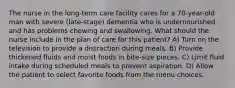 The nurse in the long-term care facility cares for a 70-year-old man with severe (late-stage) dementia who is undernourished and has problems chewing and swallowing. What should the nurse include in the plan of care for this patient? A) Turn on the television to provide a distraction during meals. B) Provide thickened fluids and moist foods in bite-size pieces. C) Limit fluid intake during scheduled meals to prevent aspiration. D) Allow the patient to select favorite foods from the menu choices.