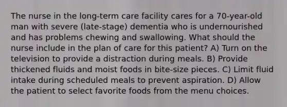 The nurse in the long-term care facility cares for a 70-year-old man with severe (late-stage) dementia who is undernourished and has problems chewing and swallowing. What should the nurse include in the plan of care for this patient? A) Turn on the television to provide a distraction during meals. B) Provide thickened fluids and moist foods in bite-size pieces. C) Limit fluid intake during scheduled meals to prevent aspiration. D) Allow the patient to select favorite foods from the menu choices.