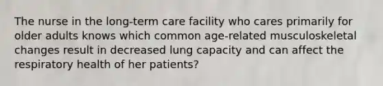 The nurse in the long-term​ care facility who cares primarily for older adults knows which common age-related musculoskeletal changes result in decreased lung capacity and can affect the respiratory health of her patients?