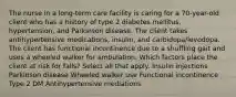 The nurse in a long-term care facility is caring for a 70-year-old client who has a history of type 2 diabetes mellitus, hypertension, and Parkinson disease. The client takes antihypertensive medications, insulin, and carbidopa/levodopa. The client has functional incontinence due to a shuffling gait and uses a wheeled walker for ambulation. Which factors place the client at risk for falls? Select all that apply. Insulin injections Parkinson disease Wheeled walker use Functional incontinence Type 2 DM Antihypertensive mediations