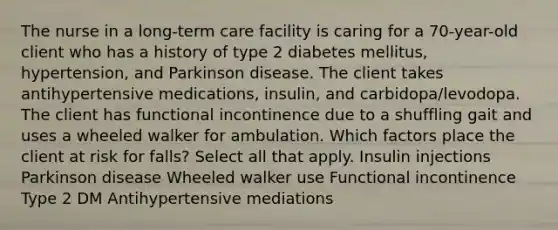 The nurse in a long-term care facility is caring for a 70-year-old client who has a history of type 2 diabetes mellitus, hypertension, and Parkinson disease. The client takes antihypertensive medications, insulin, and carbidopa/levodopa. The client has functional incontinence due to a shuffling gait and uses a wheeled walker for ambulation. Which factors place the client at risk for falls? Select all that apply. Insulin injections Parkinson disease Wheeled walker use Functional incontinence Type 2 DM Antihypertensive mediations