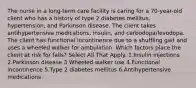 The nurse in a long-term care facility is caring for a 70-year-old client who has a history of type 2 diabetes mellitus, hypertension, and Parkinson disease. The client takes antihypertensive medications, insulin, and carbodopa/levodopa. The client has functional incontinence due to a shuffling gait and uses a wheeled walker for ambulation. Which factors place the client at risk for falls? Select All That Apply. 1.Insulin injections 2.Parkinson disease 3.Wheeled walker use 4.Functional incontinence 5.Type 2 diabetes mellitus 6.Antihypertensive medications