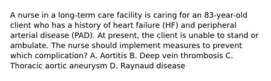 A nurse in a long-term care facility is caring for an 83-year-old client who has a history of heart failure (HF) and peripheral arterial disease (PAD). At present, the client is unable to stand or ambulate. The nurse should implement measures to prevent which complication? A. Aortitis B. Deep vein thrombosis C. Thoracic aortic aneurysm D. Raynaud disease