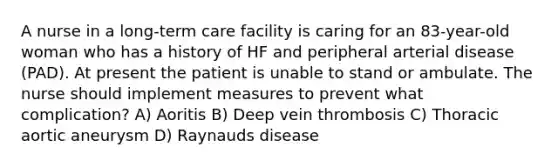 A nurse in a long-term care facility is caring for an 83-year-old woman who has a history of HF and peripheral arterial disease (PAD). At present the patient is unable to stand or ambulate. The nurse should implement measures to prevent what complication? A) Aoritis B) Deep vein thrombosis C) Thoracic aortic aneurysm D) Raynauds disease