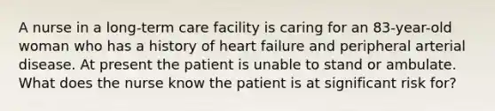 A nurse in a long-term care facility is caring for an 83-year-old woman who has a history of heart failure and peripheral arterial disease. At present the patient is unable to stand or ambulate. What does the nurse know the patient is at significant risk for?