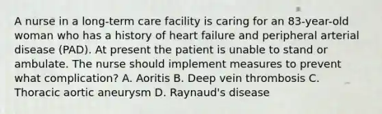 A nurse in a long-term care facility is caring for an 83-year-old woman who has a history of heart failure and peripheral arterial disease (PAD). At present the patient is unable to stand or ambulate. The nurse should implement measures to prevent what complication? A. Aoritis B. Deep vein thrombosis C. Thoracic aortic aneurysm D. Raynaud's disease