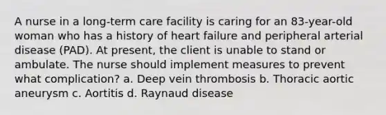 A nurse in a long-term care facility is caring for an 83-year-old woman who has a history of heart failure and peripheral arterial disease (PAD). At present, the client is unable to stand or ambulate. The nurse should implement measures to prevent what complication? a. Deep vein thrombosis b. Thoracic aortic aneurysm c. Aortitis d. Raynaud disease