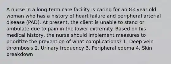 A nurse in a long-term care facility is caring for an 83-year-old woman who has a history of heart failure and peripheral arterial disease (PAD). At present, the client is unable to stand or ambulate due to pain in the lower extremity. Based on his medical history, the nurse should implement measures to prioritize the prevention of what complications? 1. Deep vein thrombosis 2. Urinary frequency 3. Peripheral edema 4. Skin breakdown