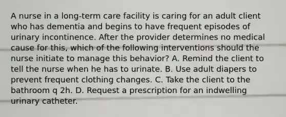 A nurse in a long-term care facility is caring for an adult client who has dementia and begins to have frequent episodes of urinary incontinence. After the provider determines no medical cause for this, which of the following interventions should the nurse initiate to manage this behavior? A. Remind the client to tell the nurse when he has to urinate. B. Use adult diapers to prevent frequent clothing changes. C. Take the client to the bathroom q 2h. D. Request a prescription for an indwelling urinary catheter.