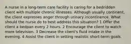 A nurse in a long-term care facility is caring for a bedridden client with multiple chronic illnesses. Although usually continent, the client expresses anger through urinary incontinence. What should the nurse do to best address this situation? 1 Offer the client a bedpan every 2 hours. 2 Encourage the client to watch more television. 3 Decrease the client's fluid intake in the evening. 4 Assist the client in setting realistic short-term goals.