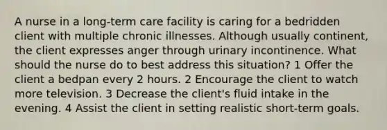 A nurse in a long-term care facility is caring for a bedridden client with multiple chronic illnesses. Although usually continent, the client expresses anger through urinary incontinence. What should the nurse do to best address this situation? 1 Offer the client a bedpan every 2 hours. 2 Encourage the client to watch more television. 3 Decrease the client's fluid intake in the evening. 4 Assist the client in setting realistic short-term goals.