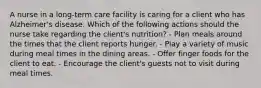 A nurse in a long-term care facility is caring for a client who has Alzheimer's disease. Which of the following actions should the nurse take regarding the client's nutrition? - Plan meals around the times that the client reports hunger. - Play a variety of music during meal times in the dining areas. - Offer finger foods for the client to eat. - Encourage the client's guests not to visit during meal times.