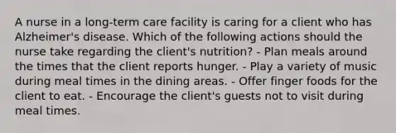 A nurse in a long-term care facility is caring for a client who has Alzheimer's disease. Which of the following actions should the nurse take regarding the client's nutrition? - Plan meals around the times that the client reports hunger. - Play a variety of music during meal times in the dining areas. - Offer finger foods for the client to eat. - Encourage the client's guests not to visit during meal times.