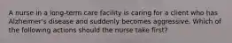 A nurse in a long-term care facility is caring for a client who has Alzheimer's disease and suddenly becomes aggressive. Which of the following actions should the nurse take first?