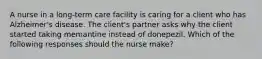 A nurse in a long-term care facility is caring for a client who has Alzheimer's disease. The client's partner asks why the client started taking memantine instead of donepezil. Which of the following responses should the nurse make?