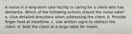 A nurse in a long-term care facility is caring for a client who has dementia. Which of the following actions should the nurse take? a. Give detailed directions when addressing the client. b. Provide finger food at mealtime. c. Use written signs to redirect the client. d. Seat the client at a large table for meals.