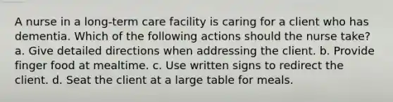 A nurse in a long-term care facility is caring for a client who has dementia. Which of the following actions should the nurse take? a. Give detailed directions when addressing the client. b. Provide finger food at mealtime. c. Use written signs to redirect the client. d. Seat the client at a large table for meals.