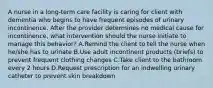 A nurse in a long-term care facility is caring for client with dementia who begins to have frequent episodes of urinary incontinence. After the provider determines no medical cause for incontinence, what intervention should the nurse initiate to manage this behavior? A.Remind the client to tell the nurse when he/she has to urinate B.Use adult incontinent products (briefs) to prevent frequent clothing changes C.Take client to the bathroom every 2 hours D.Request prescription for an indwelling urinary catheter to prevent skin breakdown