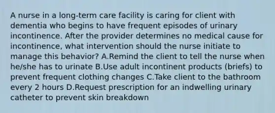 A nurse in a long-term care facility is caring for client with dementia who begins to have frequent episodes of urinary incontinence. After the provider determines no medical cause for incontinence, what intervention should the nurse initiate to manage this behavior? A.Remind the client to tell the nurse when he/she has to urinate B.Use adult incontinent products (briefs) to prevent frequent clothing changes C.Take client to the bathroom every 2 hours D.Request prescription for an indwelling urinary catheter to prevent skin breakdown