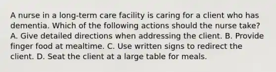 A nurse in a long-term care facility is caring for a client who has dementia. Which of the following actions should the nurse take? A. Give detailed directions when addressing the client. B. Provide finger food at mealtime. C. Use written signs to redirect the client. D. Seat the client at a large table for meals.