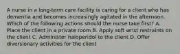 A nurse in a long-term care facility is caring for a client who has dementia and becomes increasingly agitated in the afternoon. Which of the following actions should the nurse take first? A. Place the client in a private room B. Apply soft wrist restraints on the client C. Administer haloperidol to the client D. Offer diversionary activities for the client