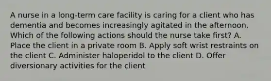 A nurse in a long-term care facility is caring for a client who has dementia and becomes increasingly agitated in the afternoon. Which of the following actions should the nurse take first? A. Place the client in a private room B. Apply soft wrist restraints on the client C. Administer haloperidol to the client D. Offer diversionary activities for the client