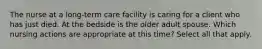 The nurse at a long-term care facility is caring for a client who has just died. At the bedside is the older adult spouse. Which nursing actions are appropriate at this time? Select all that apply.