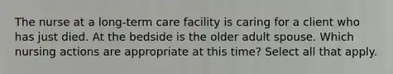 The nurse at a long-term care facility is caring for a client who has just died. At the bedside is the older adult spouse. Which nursing actions are appropriate at this time? Select all that apply.