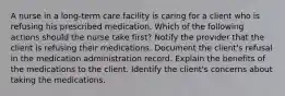 A nurse in a long-term care facility is caring for a client who is refusing his prescribed medication. Which of the following actions should the nurse take first? Notify the provider that the client is refusing their medications. Document the client's refusal in the medication administration record. Explain the benefits of the medications to the client. Identify the client's concerns about taking the medications.