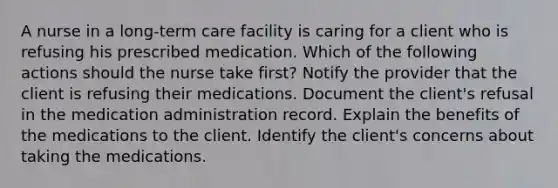 A nurse in a long-term care facility is caring for a client who is refusing his prescribed medication. Which of the following actions should the nurse take first? Notify the provider that the client is refusing their medications. Document the client's refusal in the medication administration record. Explain the benefits of the medications to the client. Identify the client's concerns about taking the medications.