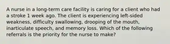 A nurse in a long-term care facility is caring for a client who had a stroke 1 week ago. The client is experiencing left-sided weakness, difficulty swallowing, drooping of the mouth, inarticulate speech, and memory loss. Which of the following referrals is the priority for the nurse to make?