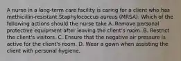 A nurse in a long-term care facility is caring for a client who has methicillin-resistant Staphylococcus aureus (MRSA). Which of the following actions should the nurse take A. Remove personal protective equipment after leaving the client's room. B. Restrict the client's visitors. C. Ensure that the negative air pressure is active for the client's room. D. Wear a gown when assisting the client with personal hygiene.