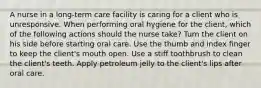 A nurse in a long-term care facility is caring for a client who is unresponsive. When performing oral hygiene for the client, which of the following actions should the nurse take? Turn the client on his side before starting oral care. Use the thumb and index finger to keep the client's mouth open. Use a stiff toothbrush to clean the client's teeth. Apply petroleum jelly to the client's lips after oral care.