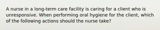 A nurse in a long-term care facility is caring for a client who is unresponsive. When performing oral hygiene for the client, which of the following actions should the nurse take?