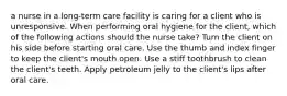 a nurse in a long-term care facility is caring for a client who is unresponsive. When performing oral hygiene for the client, which of the following actions should the nurse take? Turn the client on his side before starting oral care. Use the thumb and index finger to keep the client's mouth open. Use a stiff toothbrush to clean the client's teeth. Apply petroleum jelly to the client's lips after oral care.