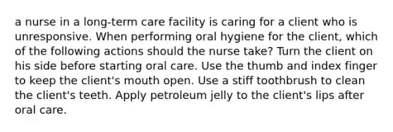 a nurse in a long-term care facility is caring for a client who is unresponsive. When performing oral hygiene for the client, which of the following actions should the nurse take? Turn the client on his side before starting oral care. Use the thumb and index finger to keep the client's mouth open. Use a stiff toothbrush to clean the client's teeth. Apply petroleum jelly to the client's lips after oral care.