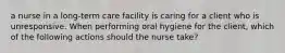 a nurse in a long-term care facility is caring for a client who is unresponsive. When performing oral hygiene for the client, which of the following actions should the nurse take?