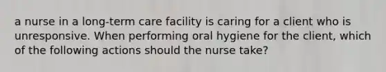 a nurse in a long-term care facility is caring for a client who is unresponsive. When performing oral hygiene for the client, which of the following actions should the nurse take?