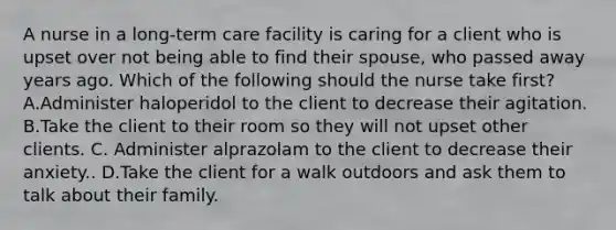 A nurse in a long-term care facility is caring for a client who is upset over not being able to find their spouse, who passed away years ago. Which of the following should the nurse take first? A.Administer haloperidol to the client to decrease their agitation. B.Take the client to their room so they will not upset other clients. C. Administer alprazolam to the client to decrease their anxiety.. D.Take the client for a walk outdoors and ask them to talk about their family.