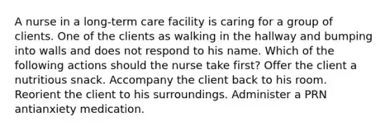 A nurse in a long-term care facility is caring for a group of clients. One of the clients as walking in the hallway and bumping into walls and does not respond to his name. Which of the following actions should the nurse take first? Offer the client a nutritious snack. Accompany the client back to his room. Reorient the client to his surroundings. Administer a PRN antianxiety medication.