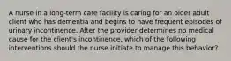 A nurse in a long-term care facility is caring for an older adult client who has dementia and begins to have frequent episodes of urinary incontinence. After the provider determines no medical cause for the client's incontinence, which of the following interventions should the nurse initiate to manage this behavior?