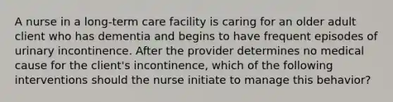 A nurse in a long-term care facility is caring for an older adult client who has dementia and begins to have frequent episodes of urinary incontinence. After the provider determines no medical cause for the client's incontinence, which of the following interventions should the nurse initiate to manage this behavior?